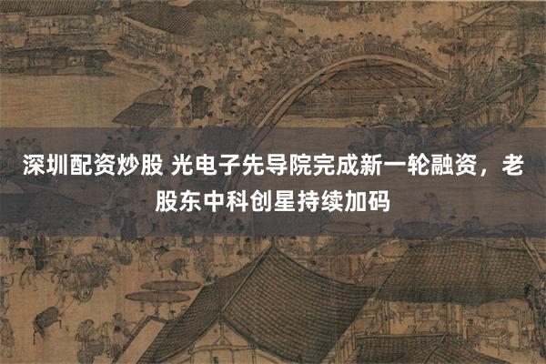 深圳配资炒股 光电子先导院完成新一轮融资，老股东中科创星持续加码