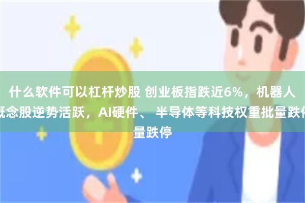 什么软件可以杠杆炒股 创业板指跌近6%，机器人概念股逆势活跃，AI硬件、 半导体等科技权重批量跌停
