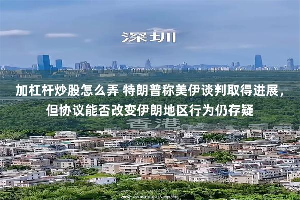 加杠杆炒股怎么弄 特朗普称美伊谈判取得进展,但协议能否改变伊朗地区行为仍存疑