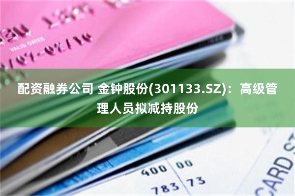 配资融券公司 金钟股份(301133.SZ)：高级管理人员拟减持股份