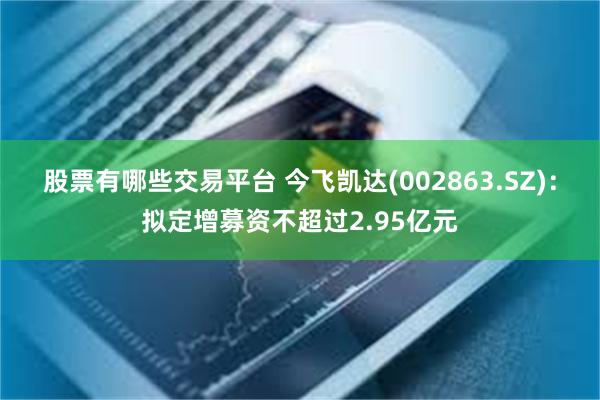 股票有哪些交易平台 今飞凯达(002863.SZ)：拟定增募资不超过2.95亿元