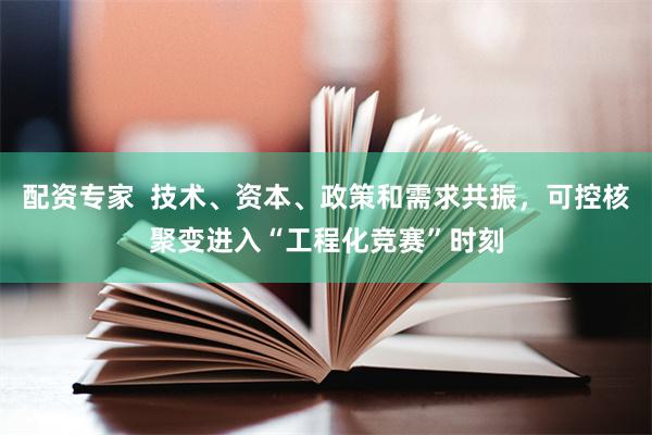 配资专家  技术、资本、政策和需求共振，可控核聚变进入“工程化竞赛”时刻