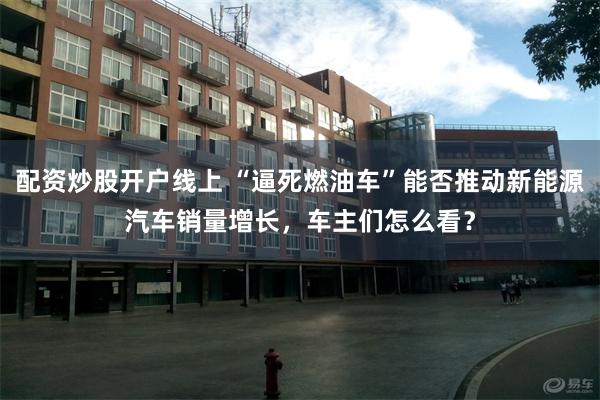 配资炒股开户线上 “逼死燃油车”能否推动新能源汽车销量增长,车主们怎么看?