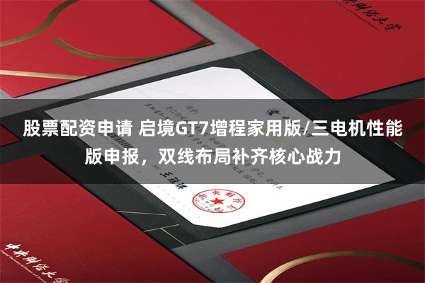 股票配资申请 启境GT7增程家用版/三电机性能版申报,双线布局补齐核心战力