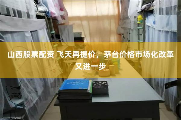 山西股票配资 飞天再提价，茅台价格市场化改革又进一步