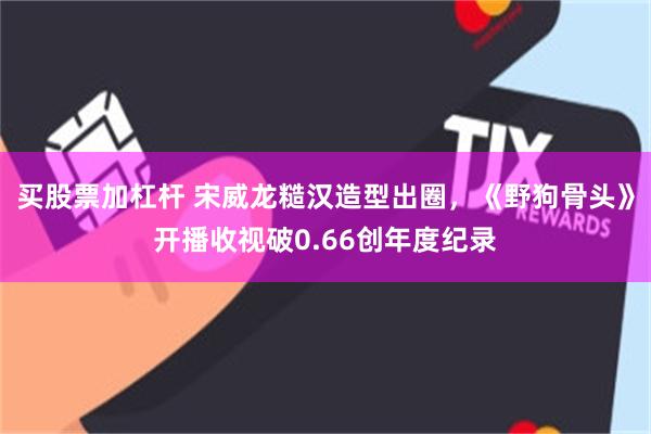 买股票加杠杆 宋威龙糙汉造型出圈，《野狗骨头》开播收视破0.66创年度纪录