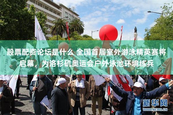 股票配资论坛是什么 全国首届室外游泳精英赛将启幕,为洛杉矶奥运会户外泳池环境练兵