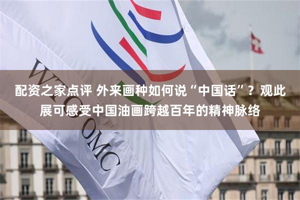 配资之家点评 外来画种如何说“中国话”?观此展可感受中国油画跨越百年的精神脉络