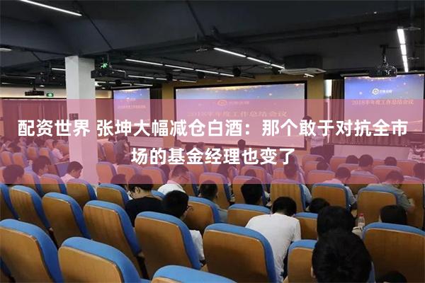配资世界 张坤大幅减仓白酒：那个敢于对抗全市场的基金经理也变了