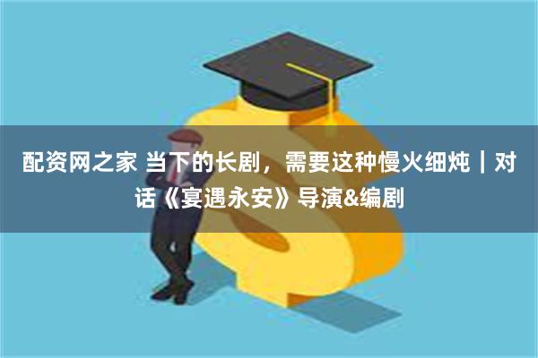 配资网之家 当下的长剧，需要这种慢火细炖｜对话《宴遇永安》导演&编剧
