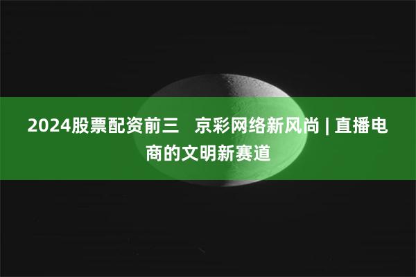 2024股票配资前三 京彩网络新风尚 | 直播电商的文明新赛道
