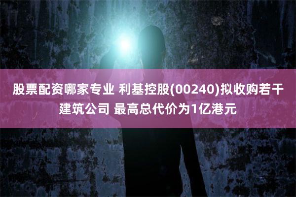 股票配资哪家专业 利基控股(00240)拟收购若干建筑公司 最高总代价为1亿港元