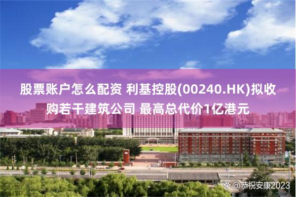 股票账户怎么配资 利基控股(00240.HK)拟收购若干建筑公司 最高总代价1亿港元
