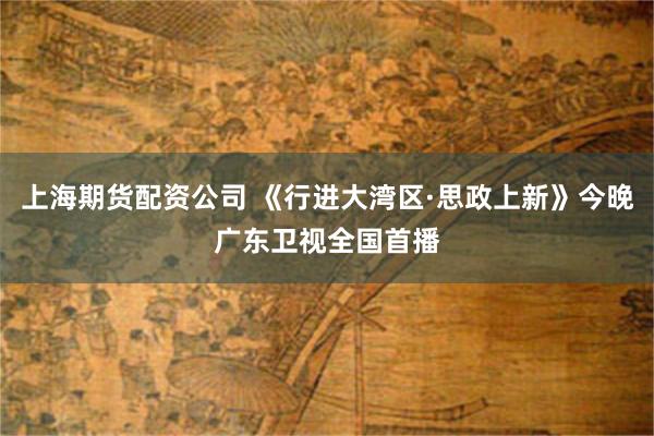 上海期货配资公司 《行进大湾区·思政上新》今晚广东卫视全国首播
