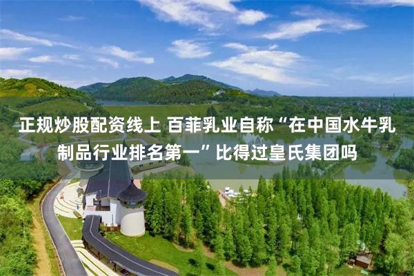 正规炒股配资线上 百菲乳业自称“在中国水牛乳制品行业排名第一”比得过皇氏集团吗