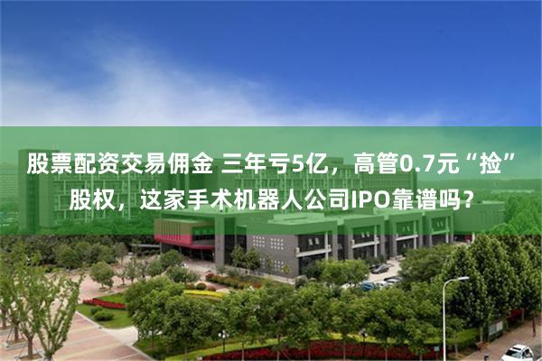 股票配资交易佣金 三年亏5亿，高管0.7元“捡”股权，这家手术机器人公司IPO靠谱吗？