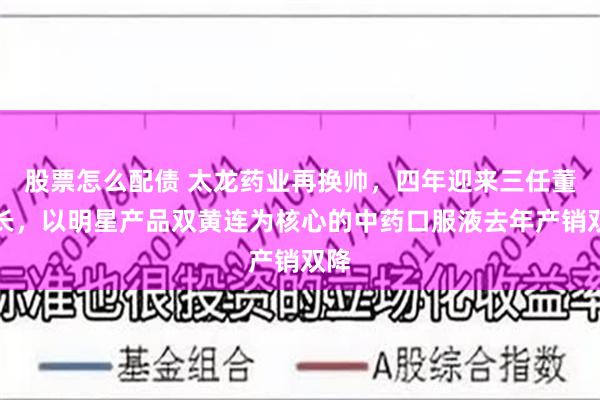 股票怎么配债 太龙药业再换帅,四年迎来三任董事长,以明星产品双黄连为核心的中药口服液去年产销双降