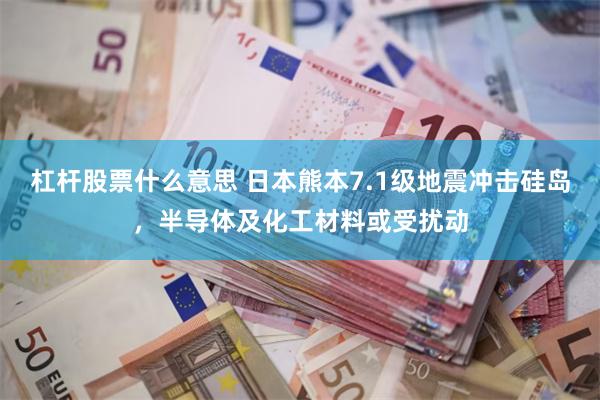 杠杆股票什么意思 日本熊本7.1级地震冲击硅岛，半导体及化工材料或受扰动