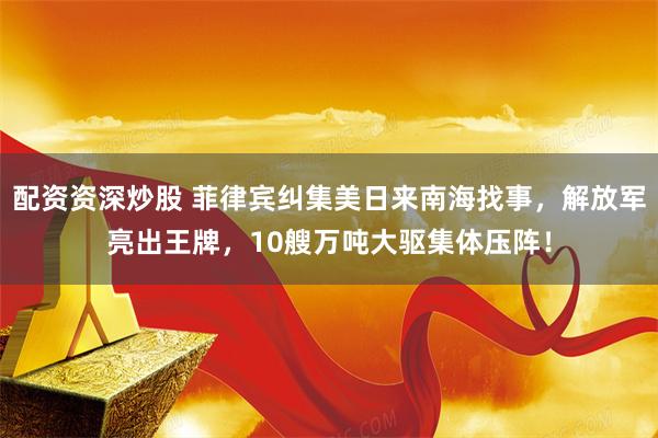 配资资深炒股 菲律宾纠集美日来南海找事,解放军亮出王牌,10艘万吨大驱集体压阵!