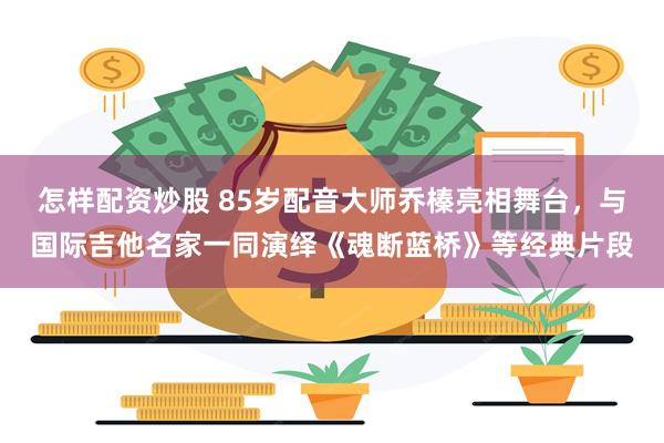 怎样配资炒股 85岁配音大师乔榛亮相舞台，与国际吉他名家一同演绎《魂断蓝桥》等经典片段