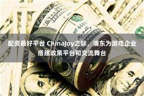配资最好平台 ChinaJoy之际，浦东为游戏企业搭建政策平台和交流舞台
