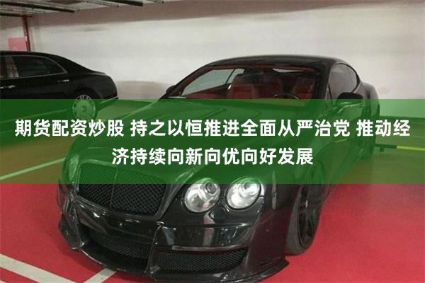 期货配资炒股 持之以恒推进全面从严治党 推动经济持续向新向优向好发展