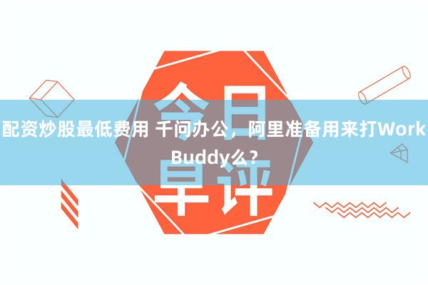 配资炒股最低费用 千问办公，阿里准备用来打WorkBuddy么？