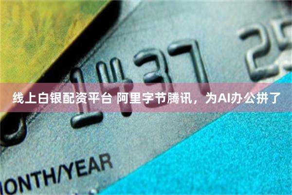 线上白银配资平台 阿里字节腾讯，为AI办公拼了