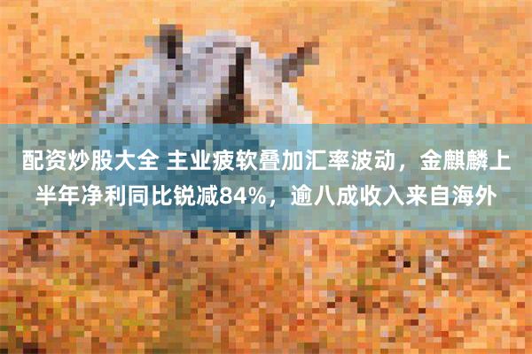 配资炒股大全 主业疲软叠加汇率波动，金麒麟上半年净利同比锐减84%，逾八成收入来自海外
