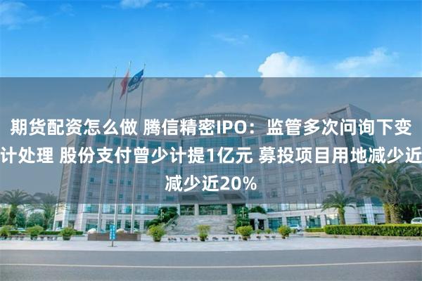期货配资怎么做 腾信精密IPO：监管多次问询下变更会计处理 股份支付曾少计提1亿元 募投项目用地减少近20%