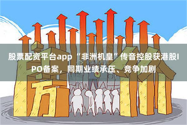 股票配资平台app “非洲机皇”传音控股获港股IPO备案，同期业绩承压、竞争加剧