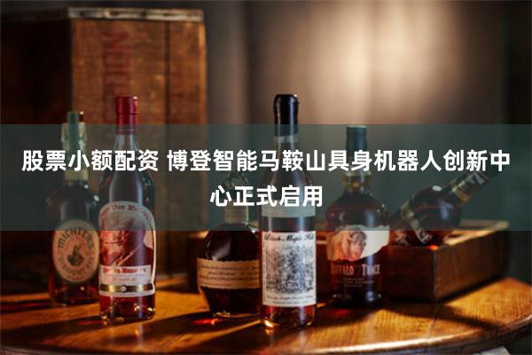 股票小额配资 博登智能马鞍山具身机器人创新中心正式启用
