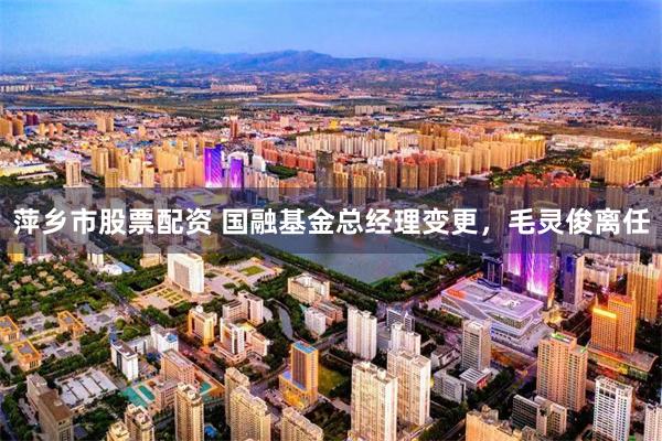 萍乡市股票配资 国融基金总经理变更，毛灵俊离任