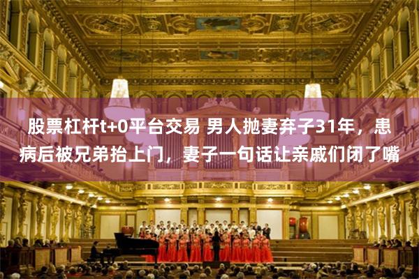 股票杠杆t+0平台交易 男人抛妻弃子31年，患病后被兄弟抬上门，妻子一句话让亲戚们闭了嘴
