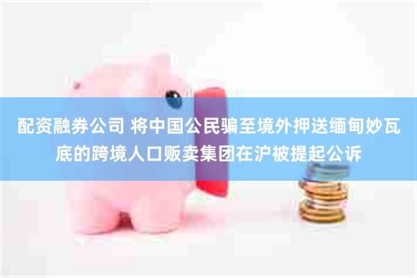配资融券公司 将中国公民骗至境外押送缅甸妙瓦底的跨境人口贩卖集团在沪被提起公诉