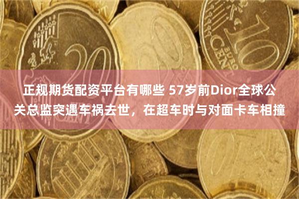 正规期货配资平台有哪些 57岁前Dior全球公关总监突遇车祸去世，在超车时与对面卡车相撞