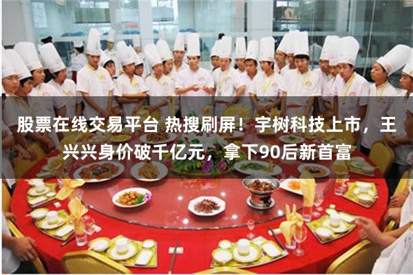 股票在线交易平台 热搜刷屏！宇树科技上市，王兴兴身价破千亿元，拿下90后新首富