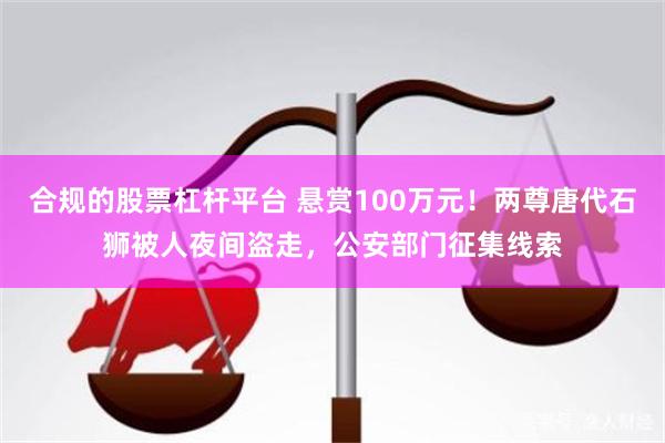 合规的股票杠杆平台 悬赏100万元！两尊唐代石狮被人夜间盗走，公安部门征集线索