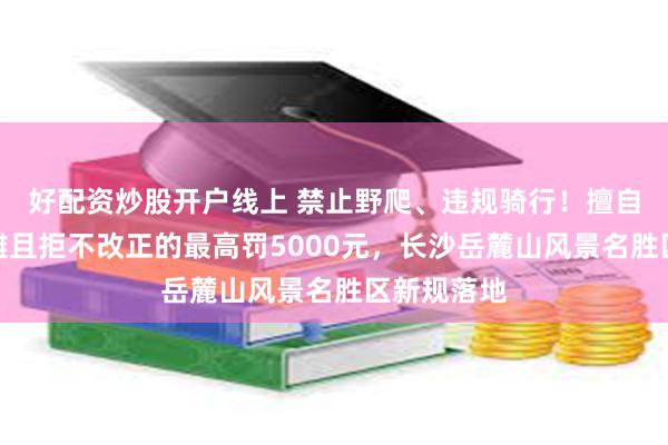 好配资炒股开户线上 禁止野爬、违规骑行！擅自商拍、摆摊且拒不改正的最高罚5000元，长沙岳麓山风景名胜区新规落地
