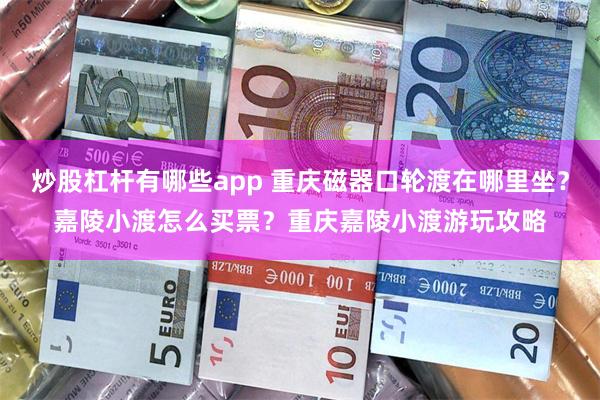 炒股杠杆有哪些app 重庆磁器口轮渡在哪里坐?嘉陵小渡怎么买票?重庆嘉陵小渡游玩攻略