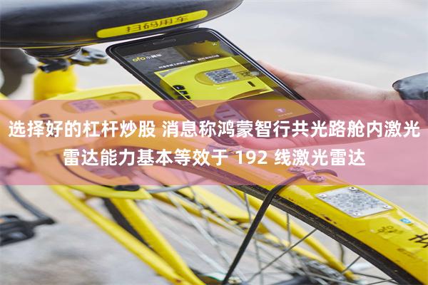 选择好的杠杆炒股 消息称鸿蒙智行共光路舱内激光雷达能力基本等效于 192 线激光雷达