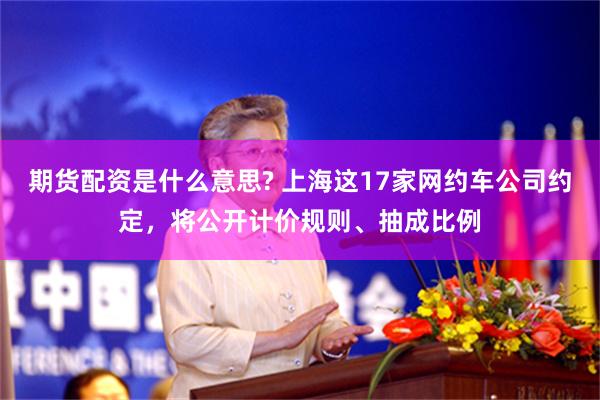 期货配资是什么意思? 上海这17家网约车公司约定，将公开计价规则、抽成比例