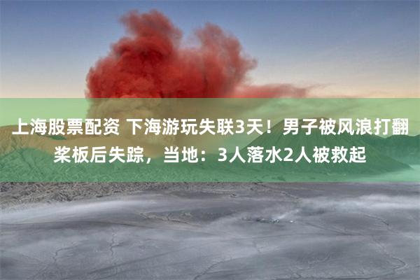 上海股票配资 下海游玩失联3天！男子被风浪打翻桨板后失踪，当地：3人落水2人被救起
