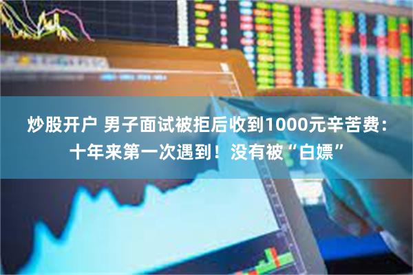 炒股开户 男子面试被拒后收到1000元辛苦费：十年来第一次遇到！没有被“白嫖”
